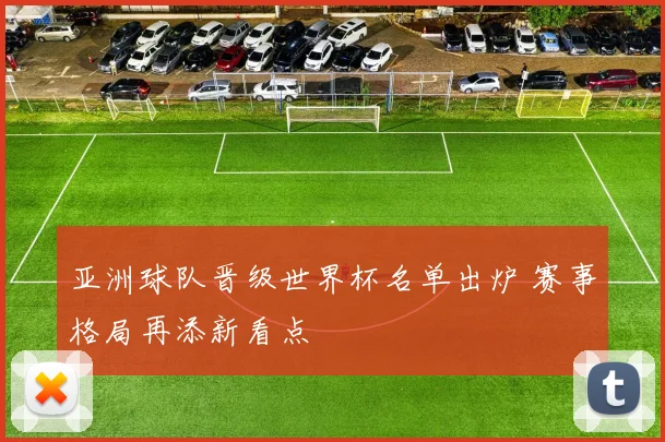 亚洲球队晋级世界杯名单出炉 赛事格局再添新看点