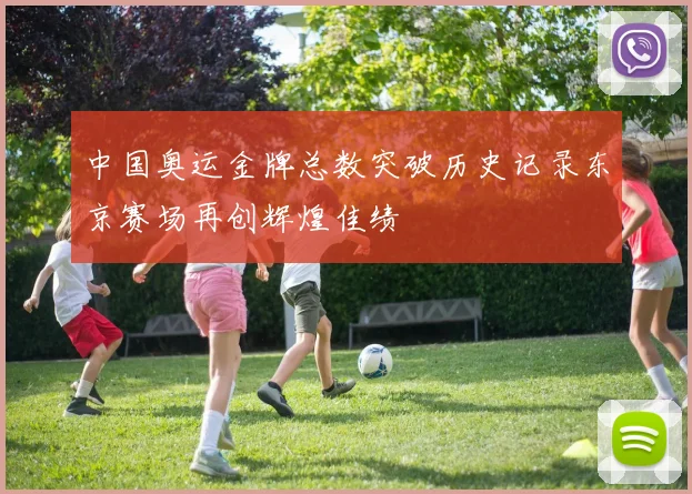 中国奥运金牌总数突破历史记录东京赛场再创辉煌佳绩