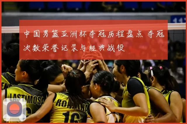 中国男篮亚洲杯夺冠历程盘点 夺冠次数荣誉记录与经典战役
