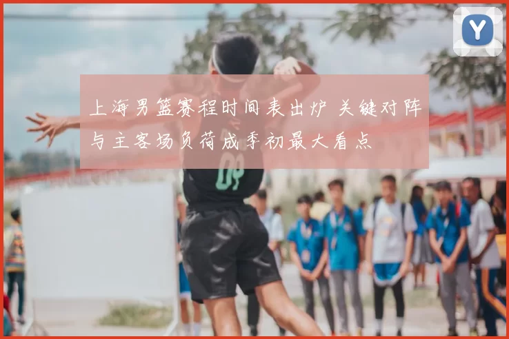上海男篮赛程时间表出炉 关键对阵与主客场负荷成季初最大看点