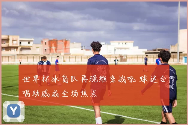 世界杯冰岛队再现维京战吼 球迷合唱助威成全场焦点
