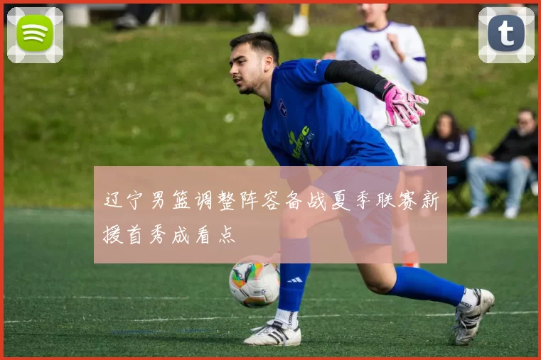 辽宁男篮调整阵容备战夏季联赛新援首秀成看点