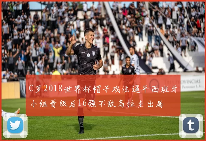 C罗2018世界杯帽子戏法逼平西班牙小组晋级后16强不敌乌拉圭出局