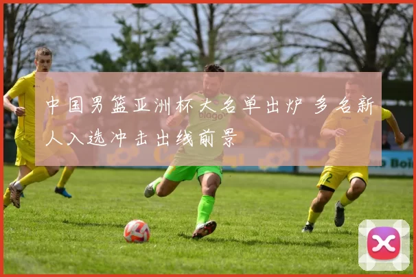 中国男篮亚洲杯大名单出炉 多名新人入选冲击出线前景