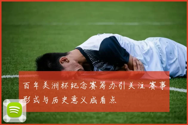 百年美洲杯纪念赛筹办引关注 赛事形式与历史意义成看点