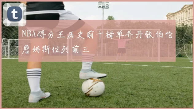 NBA得分王历史前十榜单乔丹张伯伦詹姆斯位列前三