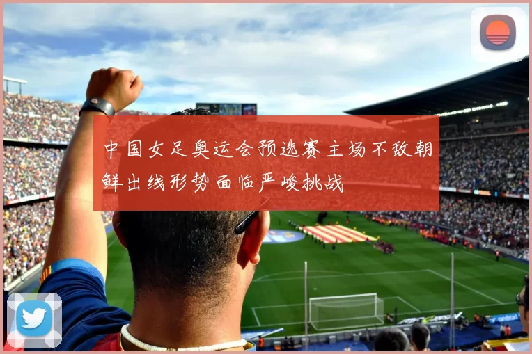 中国女足奥运会预选赛主场不敌朝鲜出线形势面临严峻挑战