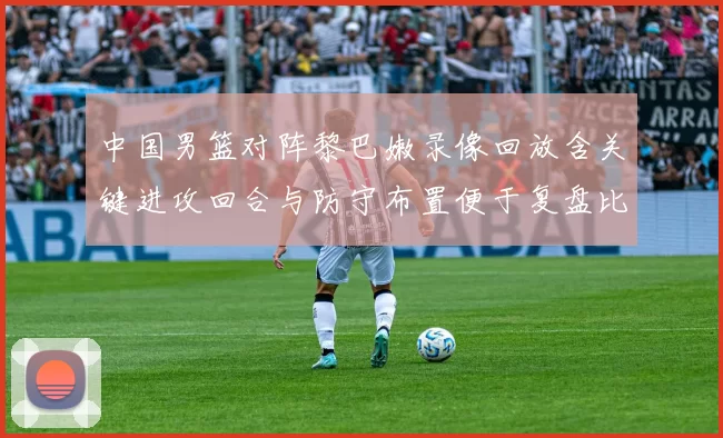 中国男篮对阵黎巴嫩录像回放含关键进攻回合与防守布置便于复盘比赛