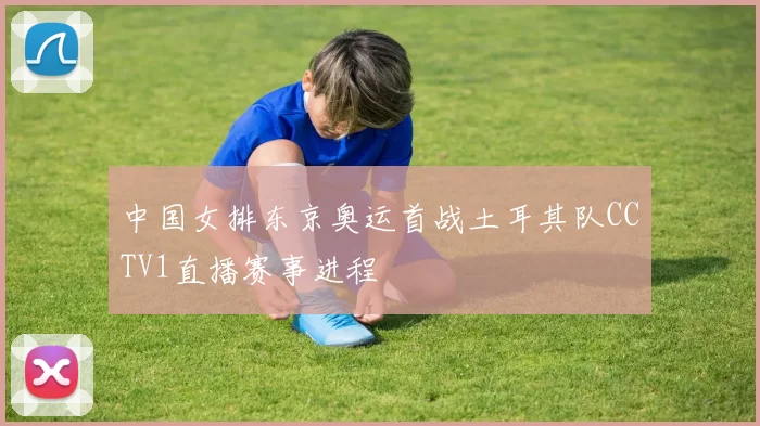 中国女排东京奥运首战土耳其队CCTV1直播赛事进程