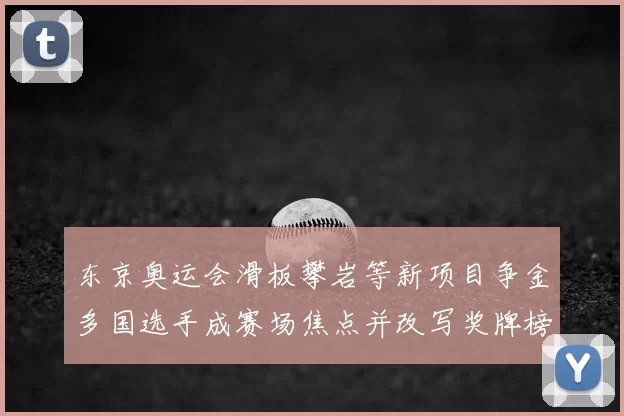 东京奥运会滑板攀岩等新项目争金多国选手成赛场焦点并改写奖牌榜