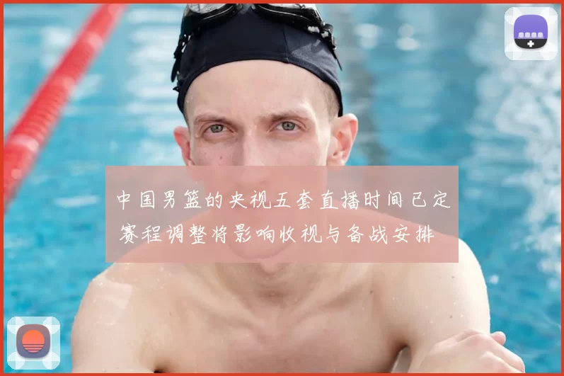中国男篮的央视五套直播时间已定 赛程调整将影响收视与备战安排