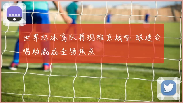 世界杯冰岛队再现维京战吼 球迷合唱助威成全场焦点