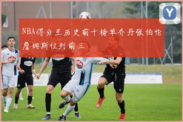 NBA得分王历史前十榜单乔丹张伯伦詹姆斯位列前三