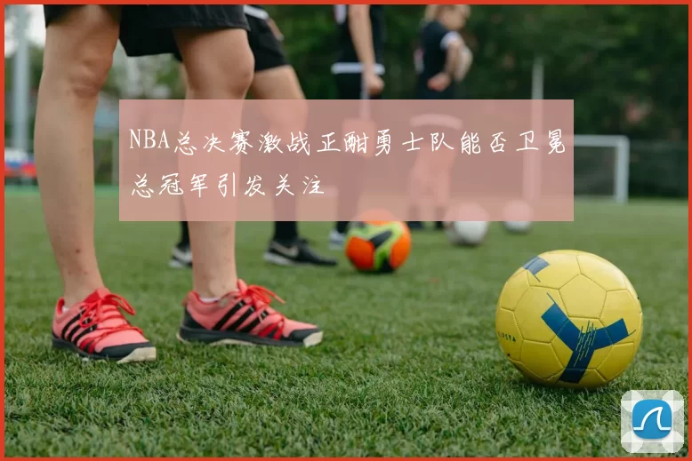 NBA总决赛激战正酣勇士队能否卫冕总冠军引发关注