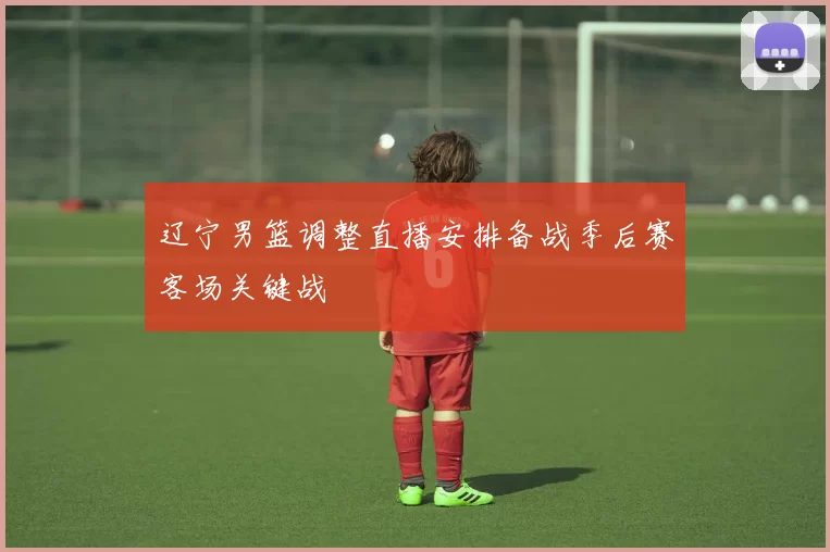 辽宁男篮调整直播安排备战季后赛客场关键战