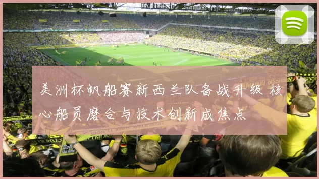 美洲杯帆船赛新西兰队备战升级 核心船员磨合与技术创新成焦点