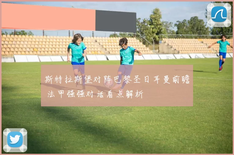 斯特拉斯堡对阵巴黎圣日耳曼前瞻 法甲强强对话看点解析