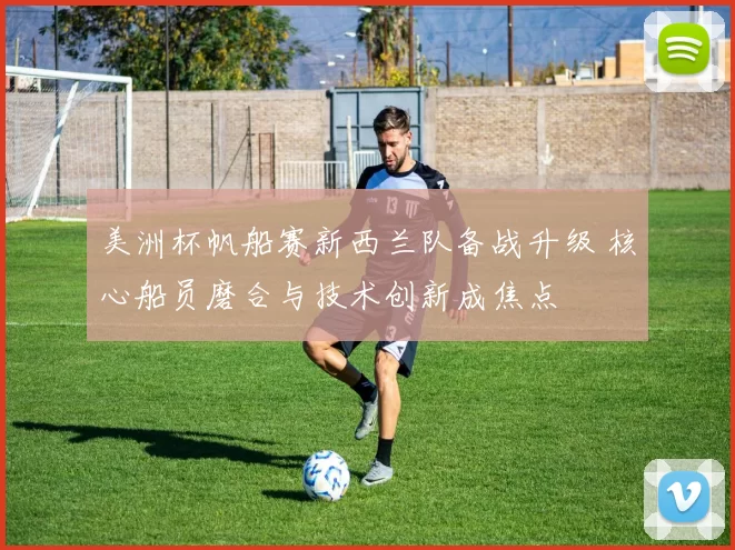 美洲杯帆船赛新西兰队备战升级 核心船员磨合与技术创新成焦点
