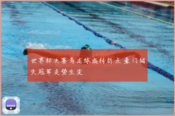 世界杯决赛乌龙球成转折点 豪门错失冠军走势生变