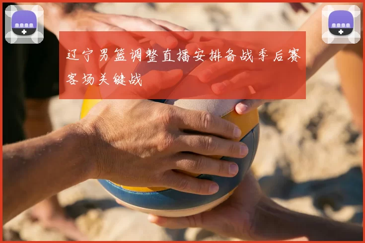 辽宁男篮调整直播安排备战季后赛客场关键战