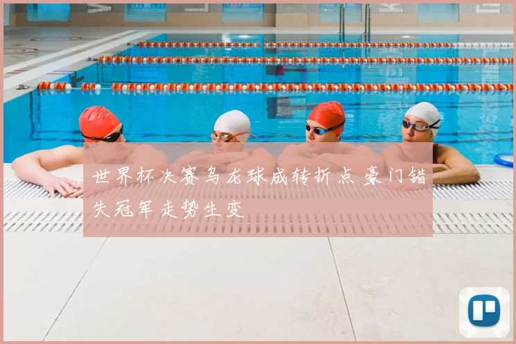 世界杯决赛乌龙球成转折点 豪门错失冠军走势生变