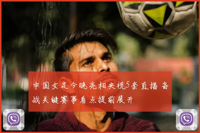 中国女足今晚亮相央视5套直播 备战关键赛事看点提前展开