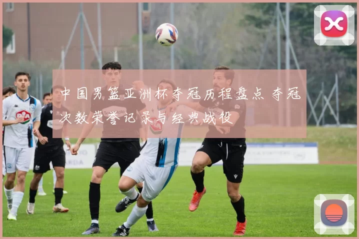 中国男篮亚洲杯夺冠历程盘点 夺冠次数荣誉记录与经典战役