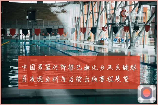 中国男篮对阵黎巴嫩比分及关键球员表现分析与后续出线赛程展望