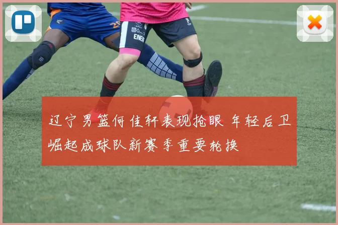 辽宁男篮何佳轩表现抢眼 年轻后卫崛起成球队新赛季重要轮换