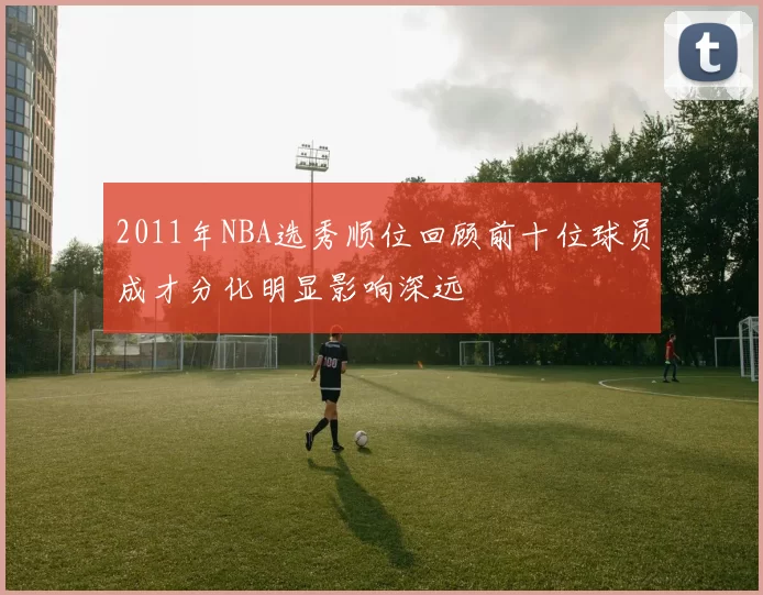 2011年NBA选秀顺位回顾前十位球员成才分化明显影响深远