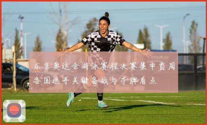 东京奥运会游泳赛程决赛集中首周各国选手关键备战与夺牌看点