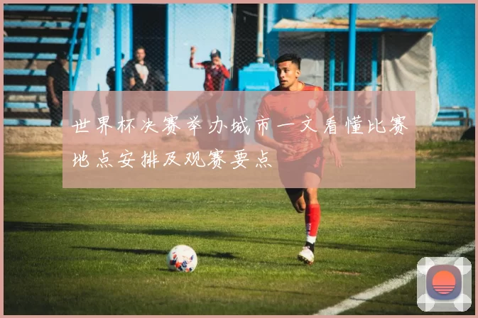 世界杯决赛举办城市一文看懂比赛地点安排及观赛要点
