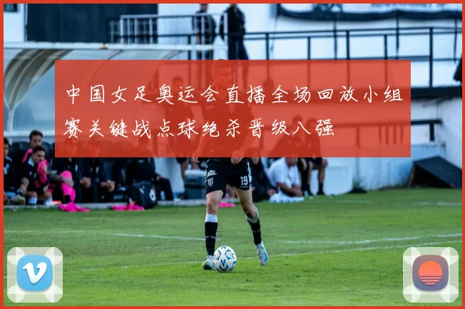 中国女足奥运会直播全场回放小组赛关键战点球绝杀晋级八强