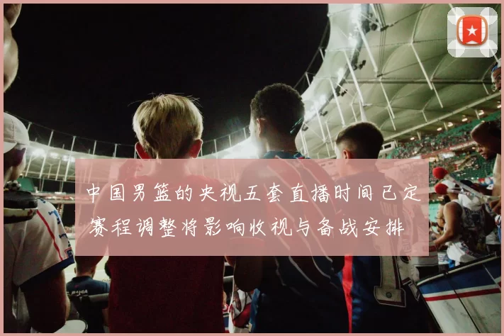 中国男篮的央视五套直播时间已定 赛程调整将影响收视与备战安排