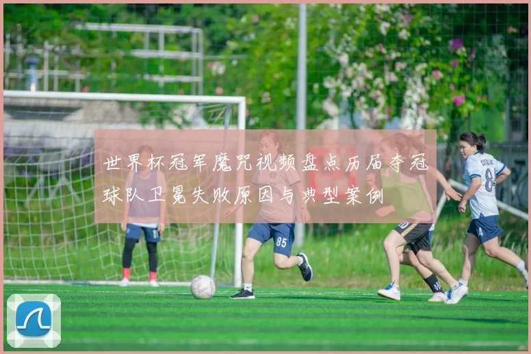 世界杯冠军魔咒视频盘点历届夺冠球队卫冕失败原因与典型案例