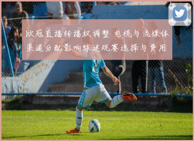 欧冠直播转播权调整 电视与流媒体渠道分配影响球迷观赛选择与费用