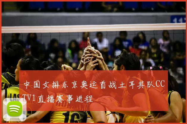 中国女排东京奥运首战土耳其队CCTV1直播赛事进程